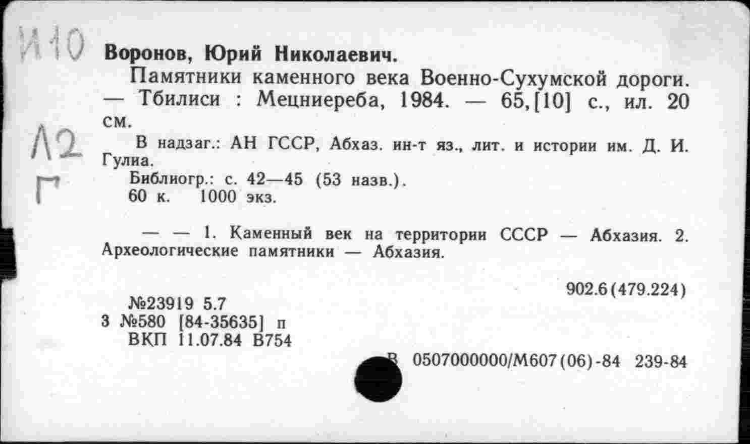 ﻿ИЮ
Л2
Воронов, Юрий Николаевич.
Памятники каменного века Военно-Сухумской дороги. — Тбилиси : Мецниереба, 1984. — 65,(10] с., ил. 20 см.
В надзаг.: АН ГССР, Абхаз, ин-т яз., лит. и истории им. Д. И. Гулиа.
Библиогр.: с. 42—45 (53 назв.).
60 к. 1000 экз.
— — 1. Каменный век на территории СССР — Абхазия. 2. Археологические памятники — Абхазия.
№23919 5.7
3 №580 [84-35635] п ВКП 11.07.84 В754
902.6(479.224)
0507000000/М607(06)-84 239-84